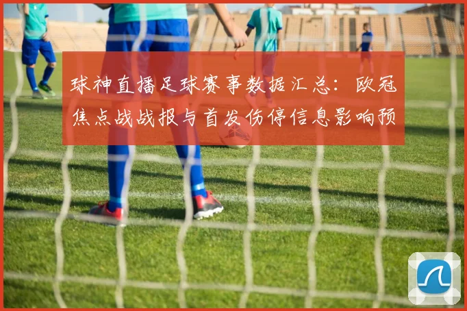 球神直播足球赛事数据汇总：欧冠焦点战战报与首发伤停信息影响预测