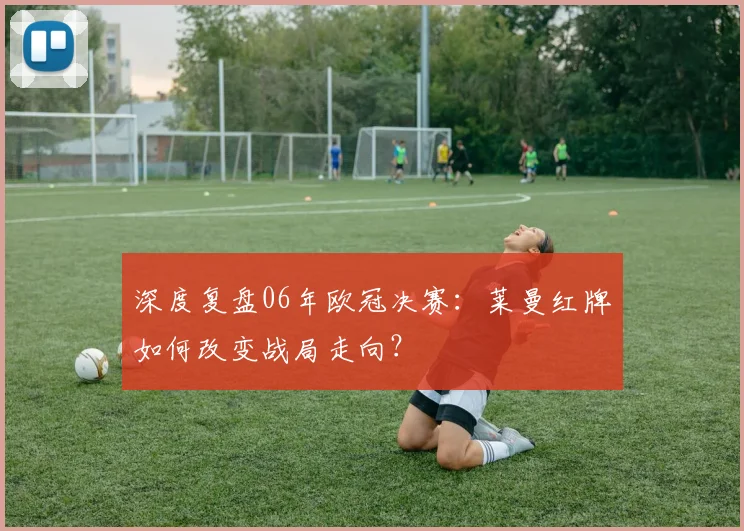深度复盘06年欧冠决赛:莱曼红牌如何改变战局走向?