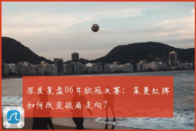 深度复盘06年欧冠决赛:莱曼红牌如何改变战局走向?