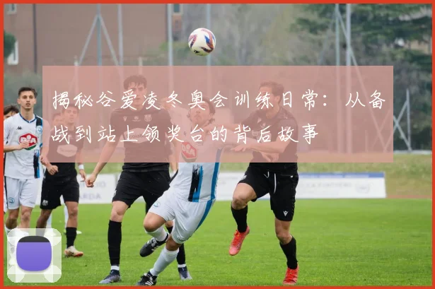 揭秘谷爱凌冬奥会训练日常:从备战到站上领奖台的背后故事